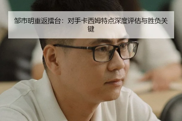 邹市明重返擂台：对手卡西姆特点深度评估与胜负关键
