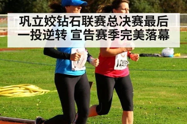 巩立姣钻石联赛总决赛最后一投逆转 宣告赛季完美落幕