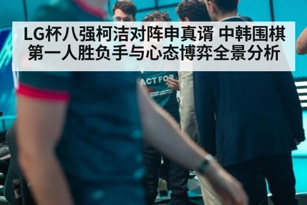 LG杯八强柯洁对阵申真谞 中韩围棋第一人胜负手与心态博弈全景分析